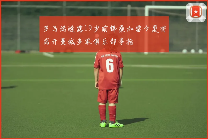罗马诺透露19岁前锋桑加雷今夏将离开曼城多家俱乐部争抢