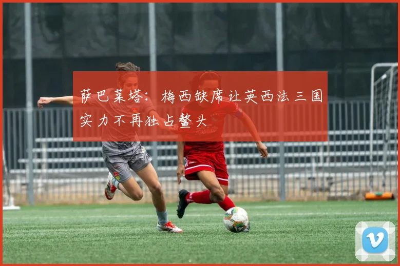 萨巴莱塔：梅西缺席让英西法三国实力不再独占鳌头