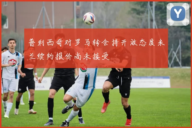 普利西奇对罗马转会持开放态度米兰续约报价尚未接受