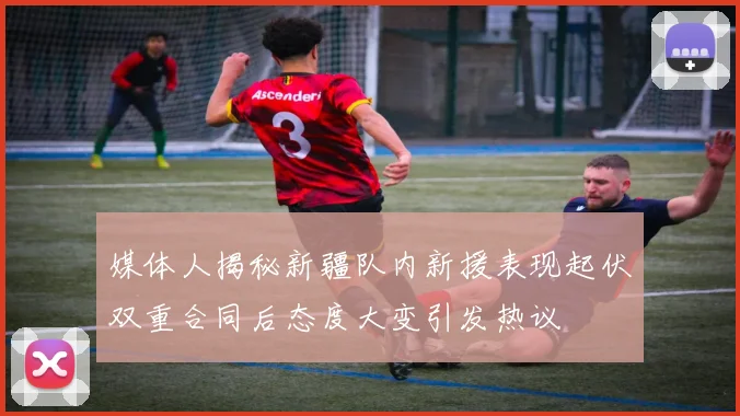媒体人揭秘新疆队内新援表现起伏双重合同后态度大变引发热议