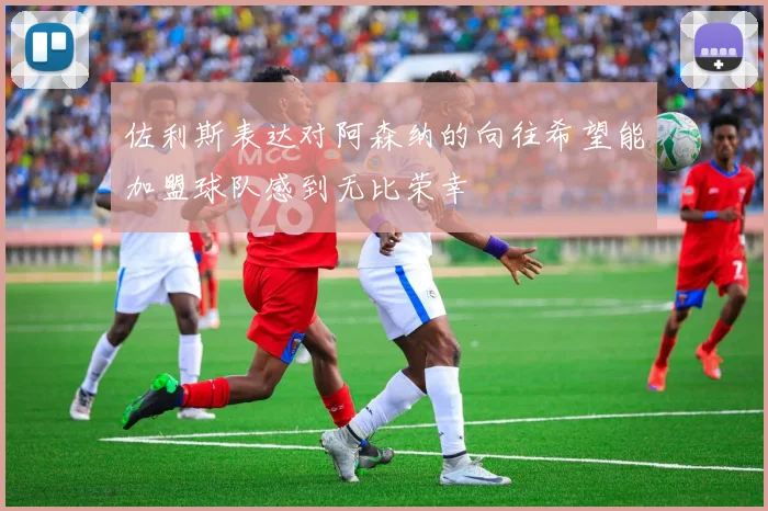 佐利斯表达对阿森纳的向往希望能加盟球队感到无比荣幸