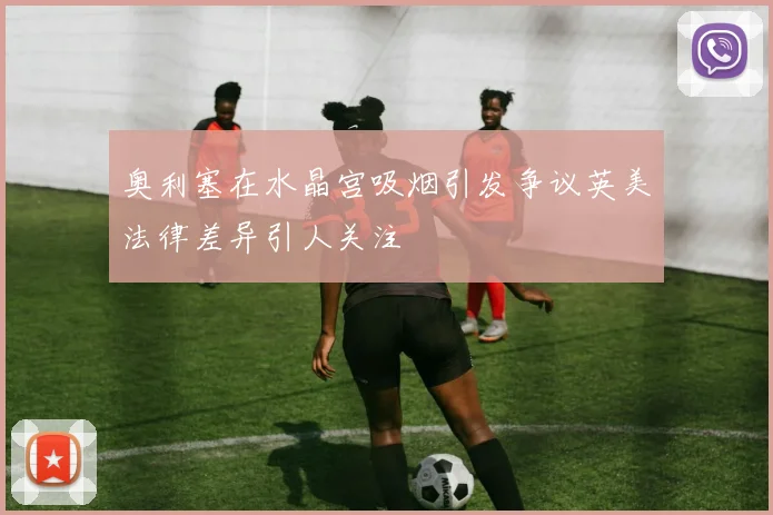 奥利塞在水晶宫吸烟引发争议英美法律差异引人关注
