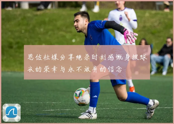 恩佐社媒分享绝杀时刻感慨身披球衣的荣幸与永不放弃的信念