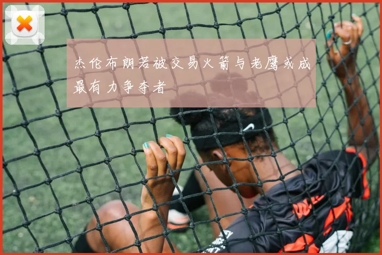 杰伦布朗若被交易火箭与老鹰或成最有力争夺者