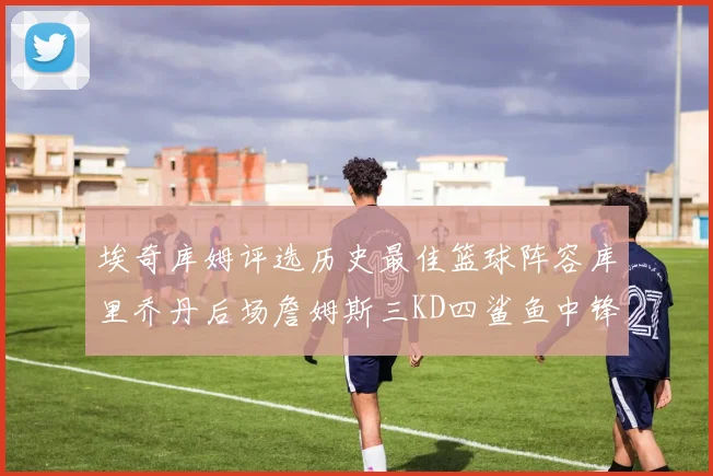 埃奇库姆评选历史最佳篮球阵容库里乔丹后场詹姆斯三KD四鲨鱼中锋
