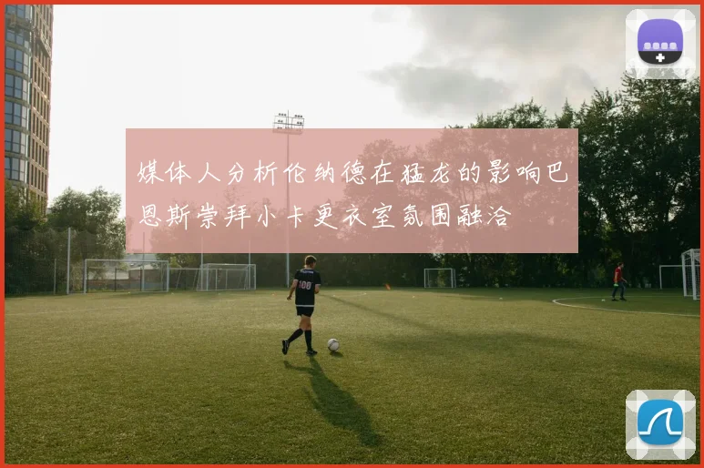 媒体人分析伦纳德在猛龙的影响巴恩斯崇拜小卡更衣室氛围融洽