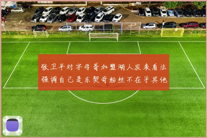 张卫平对字母哥加盟湖人发表看法强调自己是东契奇粉丝不在乎其他球员动态