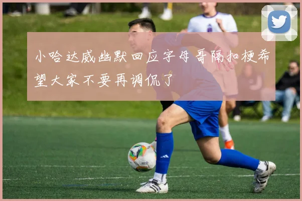 小哈达威幽默回应字母哥隔扣梗希望大家不要再调侃了