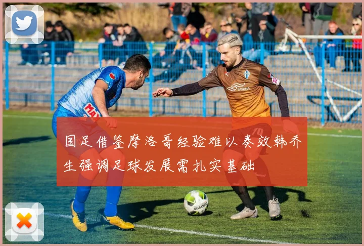 国足借鉴摩洛哥经验难以奏效韩乔生强调足球发展需扎实基础